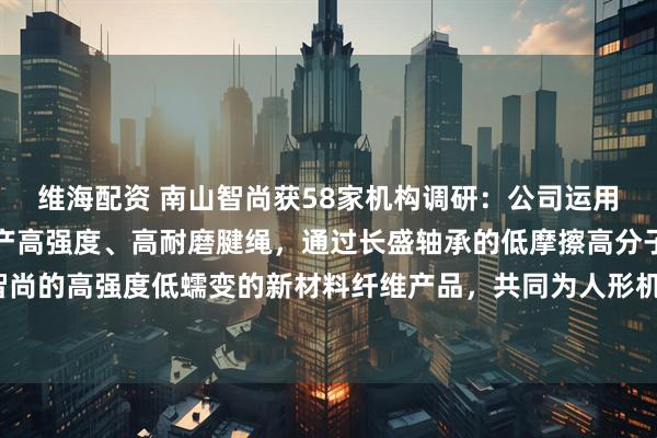 维海配资 南山智尚获58家机构调研：公司运用新材料产品与其共同生产高强度、高耐磨腱绳，通过长盛轴承的低摩擦高分子材料以及南山智尚的高强度低蠕变的新材料纤维产品，共同为人形机器人解决关键传动材料问题（附调研问答）