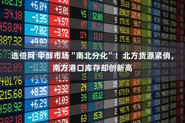 选倍网 甲醇市场“南北分化”！北方货源紧俏，南方港口库存却创新高