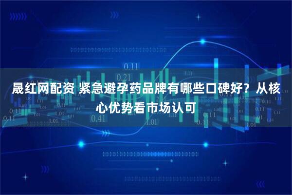 晟红网配资 紧急避孕药品牌有哪些口碑好？从核心优势看市场认可