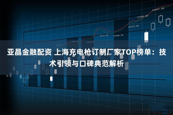 亚晶金融配资 上海充电枪订制厂家TOP榜单：技术引领与口碑典范解析