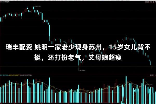 瑞丰配资 姚明一家老少现身苏州，15岁女儿背不挺，还打扮老气，丈母娘超瘦