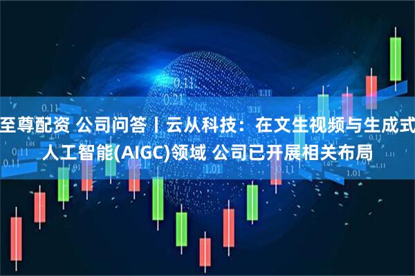 至尊配资 公司问答丨云从科技：在文生视频与生成式人工智能(AIGC)领域 公司已开展相关布局