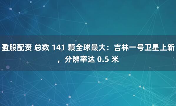盈股配资 总数 141 颗全球最大：吉林一号卫星上新，分辨率达 0.5 米