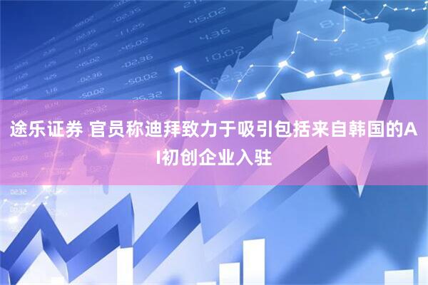 途乐证券 官员称迪拜致力于吸引包括来自韩国的AI初创企业入驻