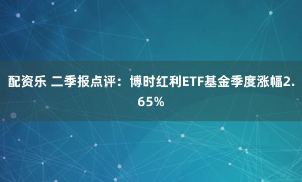 配资乐 二季报点评：博时红利ETF基金季度涨幅2.65%