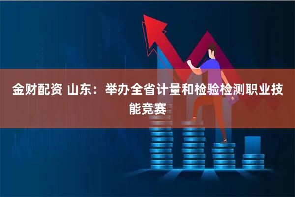 金财配资 山东：举办全省计量和检验检测职业技能竞赛